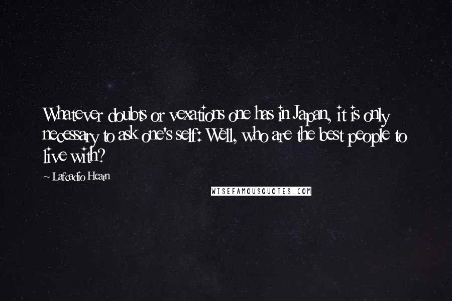 Lafcadio Hearn Quotes: Whatever doubts or vexations one has in Japan, it is only necessary to ask one's self: Well, who are the best people to live with?