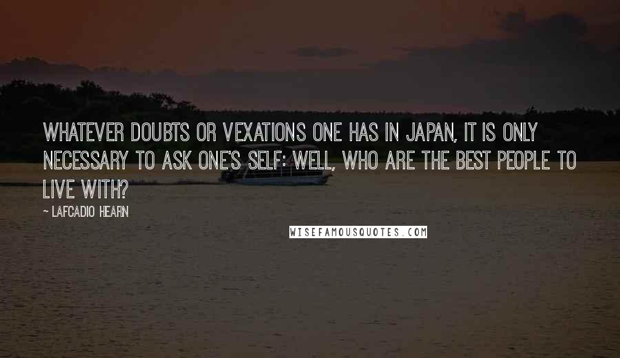 Lafcadio Hearn Quotes: Whatever doubts or vexations one has in Japan, it is only necessary to ask one's self: Well, who are the best people to live with?