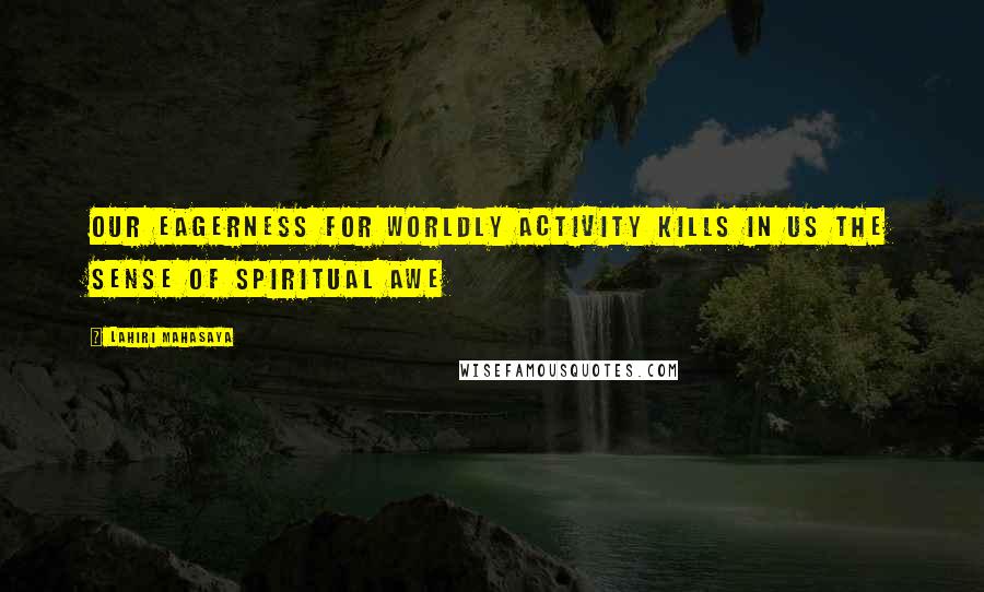 Lahiri Mahasaya Quotes: Our eagerness for worldly activity kills in us the sense of spiritual awe