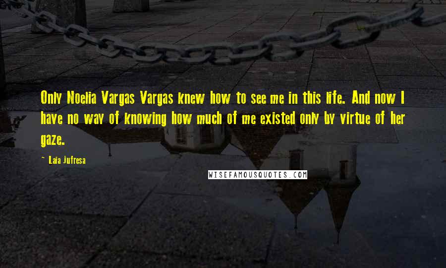 Laia Jufresa Quotes: Only Noelia Vargas Vargas knew how to see me in this life. And now I have no way of knowing how much of me existed only by virtue of her gaze.