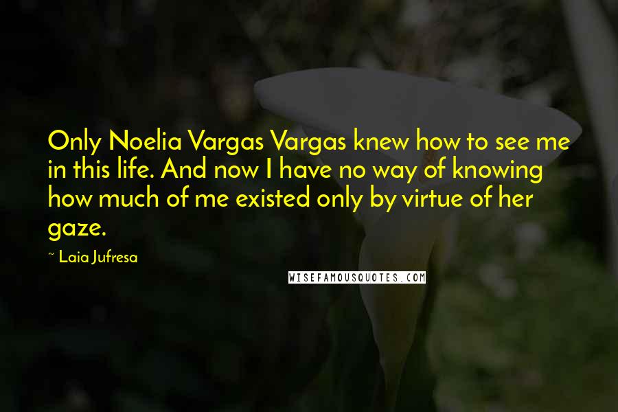 Laia Jufresa Quotes: Only Noelia Vargas Vargas knew how to see me in this life. And now I have no way of knowing how much of me existed only by virtue of her gaze.