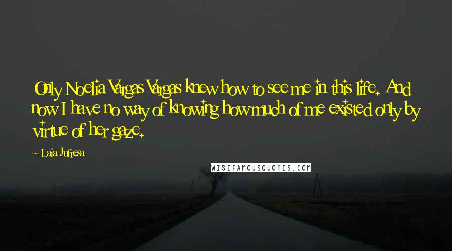 Laia Jufresa Quotes: Only Noelia Vargas Vargas knew how to see me in this life. And now I have no way of knowing how much of me existed only by virtue of her gaze.