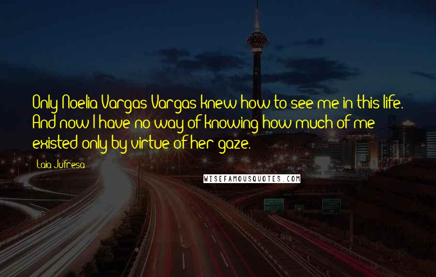 Laia Jufresa Quotes: Only Noelia Vargas Vargas knew how to see me in this life. And now I have no way of knowing how much of me existed only by virtue of her gaze.