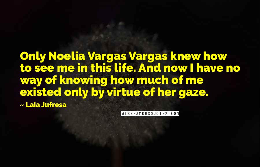 Laia Jufresa Quotes: Only Noelia Vargas Vargas knew how to see me in this life. And now I have no way of knowing how much of me existed only by virtue of her gaze.