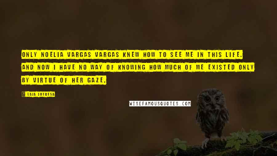 Laia Jufresa Quotes: Only Noelia Vargas Vargas knew how to see me in this life. And now I have no way of knowing how much of me existed only by virtue of her gaze.