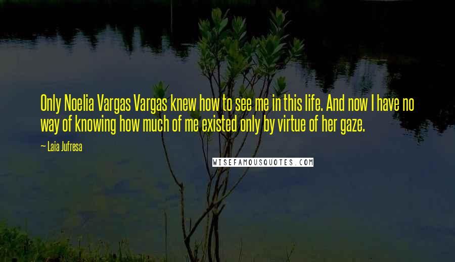 Laia Jufresa Quotes: Only Noelia Vargas Vargas knew how to see me in this life. And now I have no way of knowing how much of me existed only by virtue of her gaze.