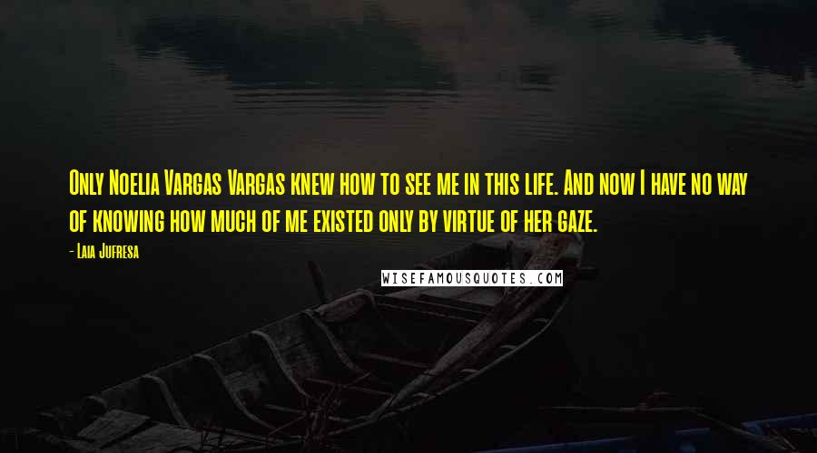 Laia Jufresa Quotes: Only Noelia Vargas Vargas knew how to see me in this life. And now I have no way of knowing how much of me existed only by virtue of her gaze.