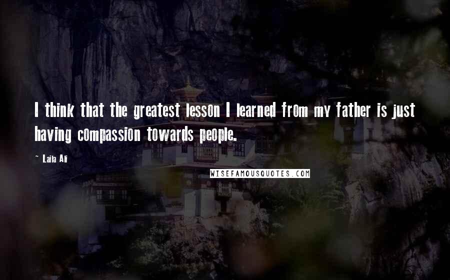 Laila Ali Quotes: I think that the greatest lesson I learned from my father is just having compassion towards people.