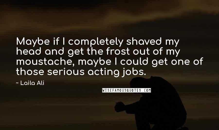 Laila Ali Quotes: Maybe if I completely shaved my head and get the frost out of my moustache, maybe I could get one of those serious acting jobs.