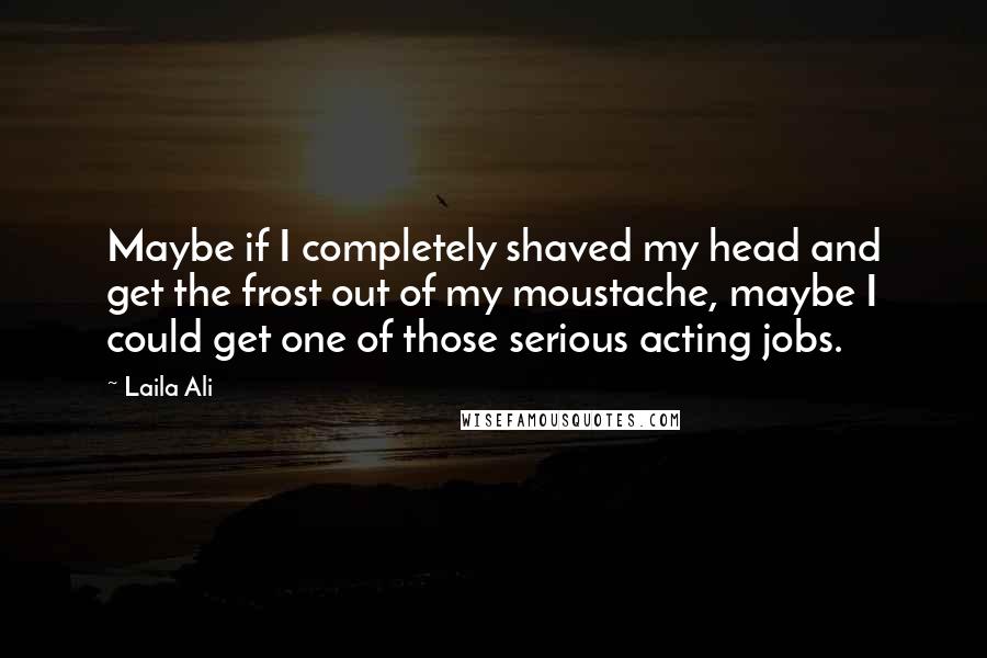 Laila Ali Quotes: Maybe if I completely shaved my head and get the frost out of my moustache, maybe I could get one of those serious acting jobs.