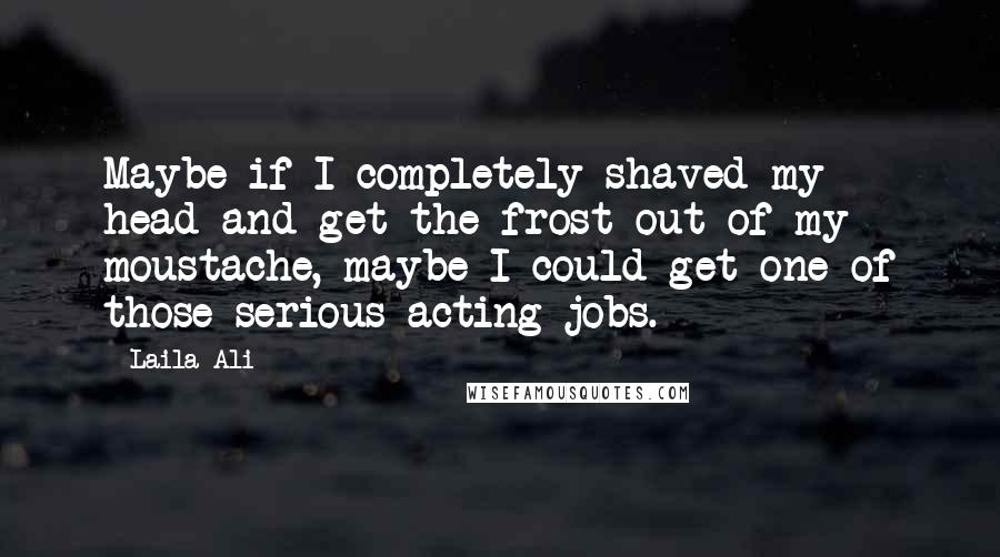 Laila Ali Quotes: Maybe if I completely shaved my head and get the frost out of my moustache, maybe I could get one of those serious acting jobs.