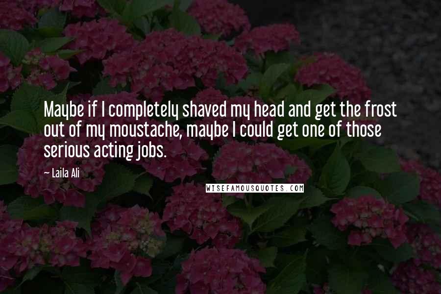 Laila Ali Quotes: Maybe if I completely shaved my head and get the frost out of my moustache, maybe I could get one of those serious acting jobs.