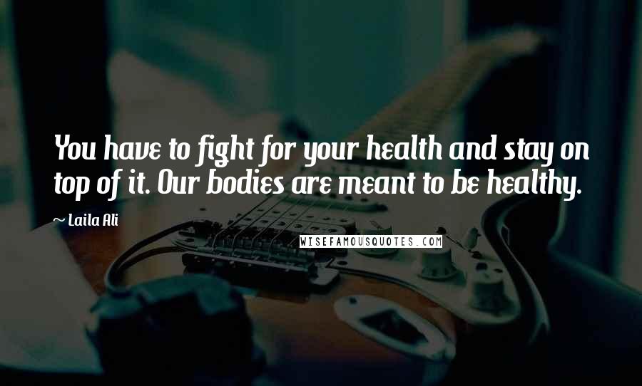 Laila Ali Quotes: You have to fight for your health and stay on top of it. Our bodies are meant to be healthy.