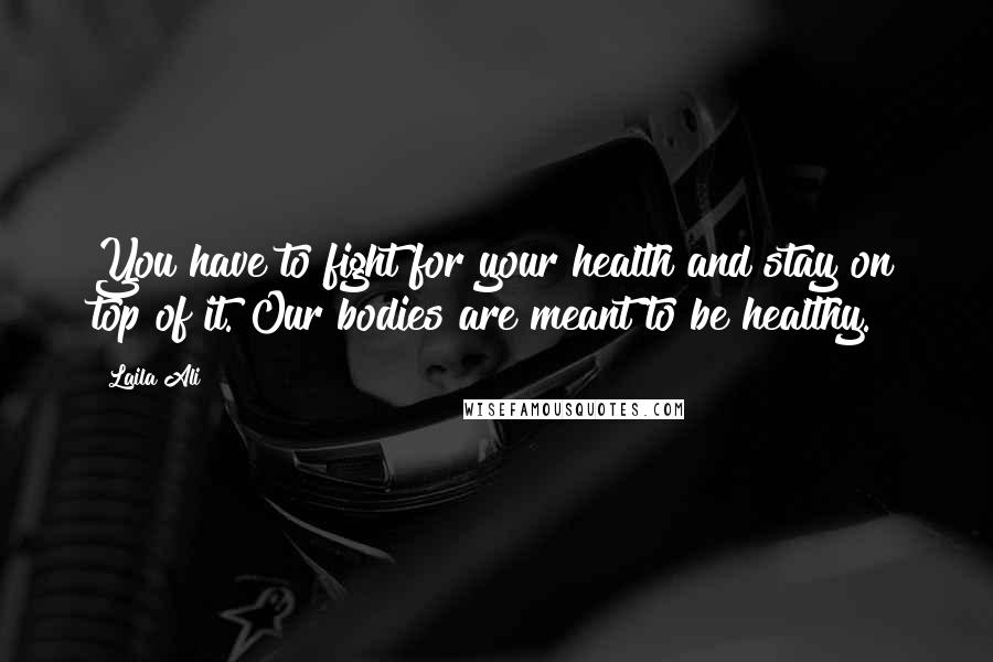 Laila Ali Quotes: You have to fight for your health and stay on top of it. Our bodies are meant to be healthy.