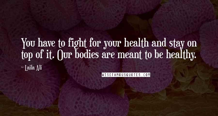 Laila Ali Quotes: You have to fight for your health and stay on top of it. Our bodies are meant to be healthy.