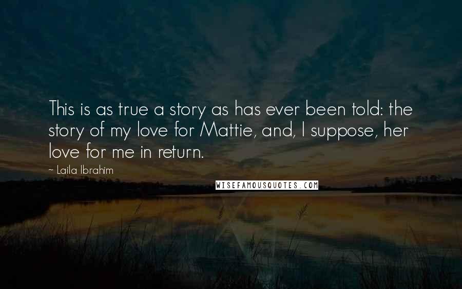 Laila Ibrahim Quotes: This is as true a story as has ever been told: the story of my love for Mattie, and, I suppose, her love for me in return.