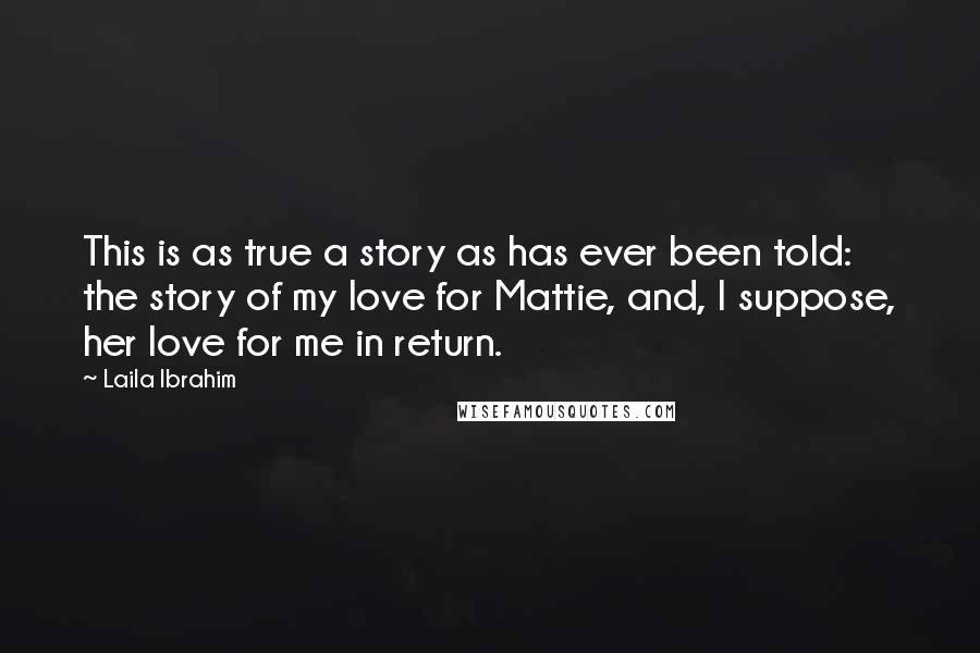Laila Ibrahim Quotes: This is as true a story as has ever been told: the story of my love for Mattie, and, I suppose, her love for me in return.