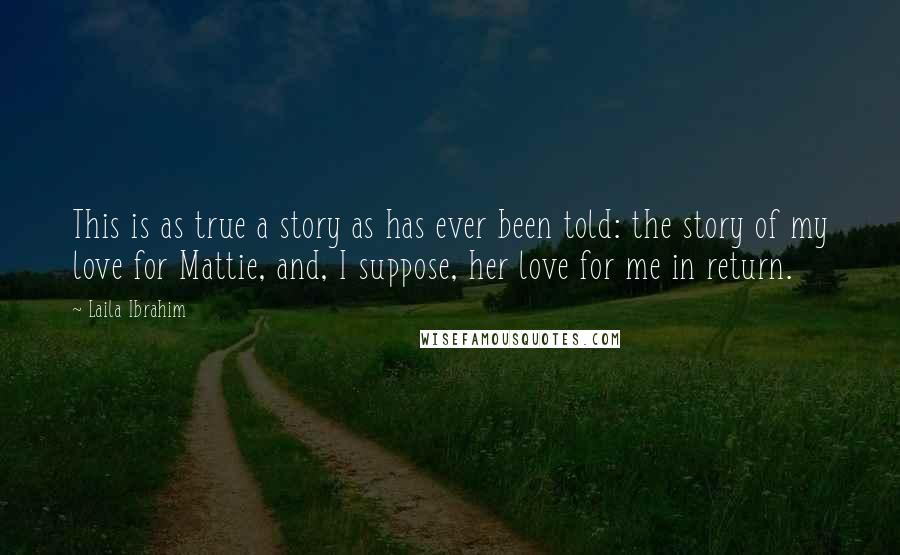 Laila Ibrahim Quotes: This is as true a story as has ever been told: the story of my love for Mattie, and, I suppose, her love for me in return.