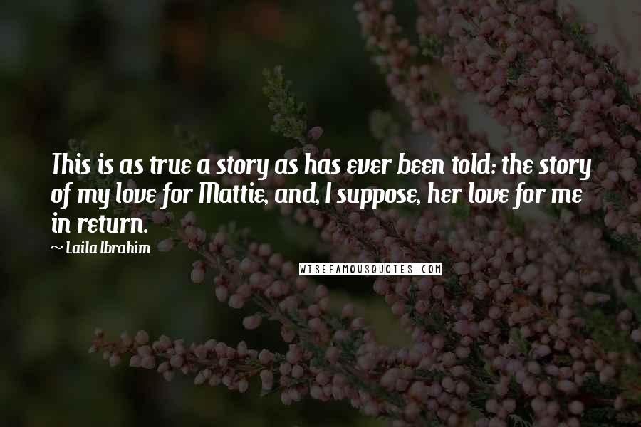 Laila Ibrahim Quotes: This is as true a story as has ever been told: the story of my love for Mattie, and, I suppose, her love for me in return.