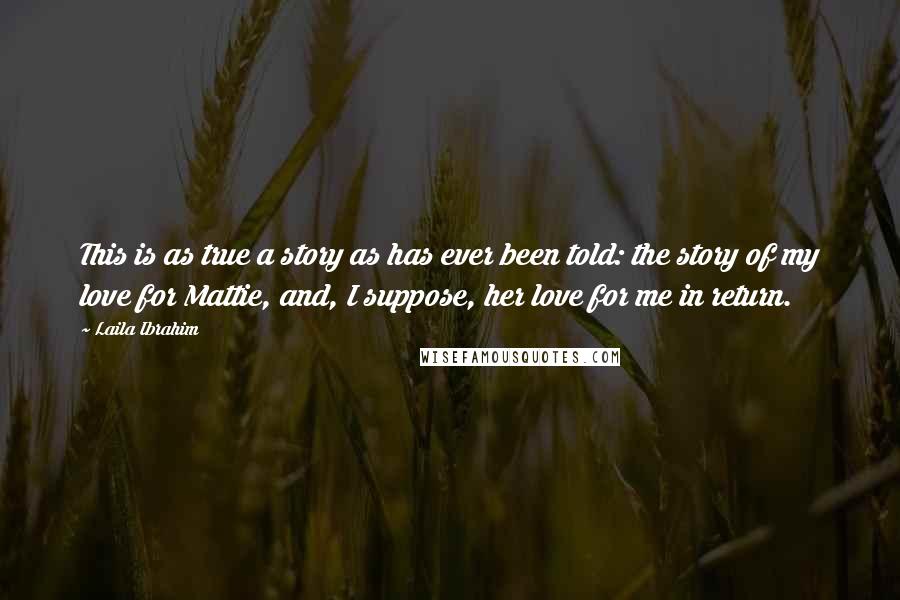 Laila Ibrahim Quotes: This is as true a story as has ever been told: the story of my love for Mattie, and, I suppose, her love for me in return.