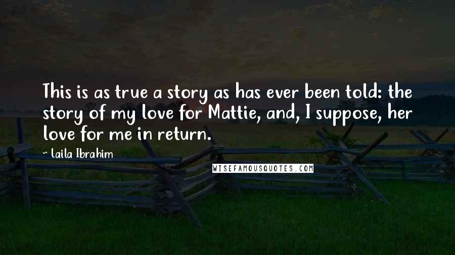 Laila Ibrahim Quotes: This is as true a story as has ever been told: the story of my love for Mattie, and, I suppose, her love for me in return.