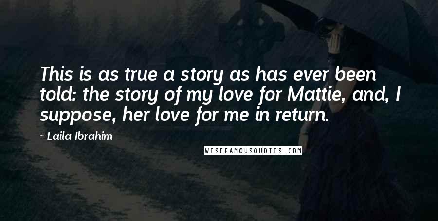 Laila Ibrahim Quotes: This is as true a story as has ever been told: the story of my love for Mattie, and, I suppose, her love for me in return.