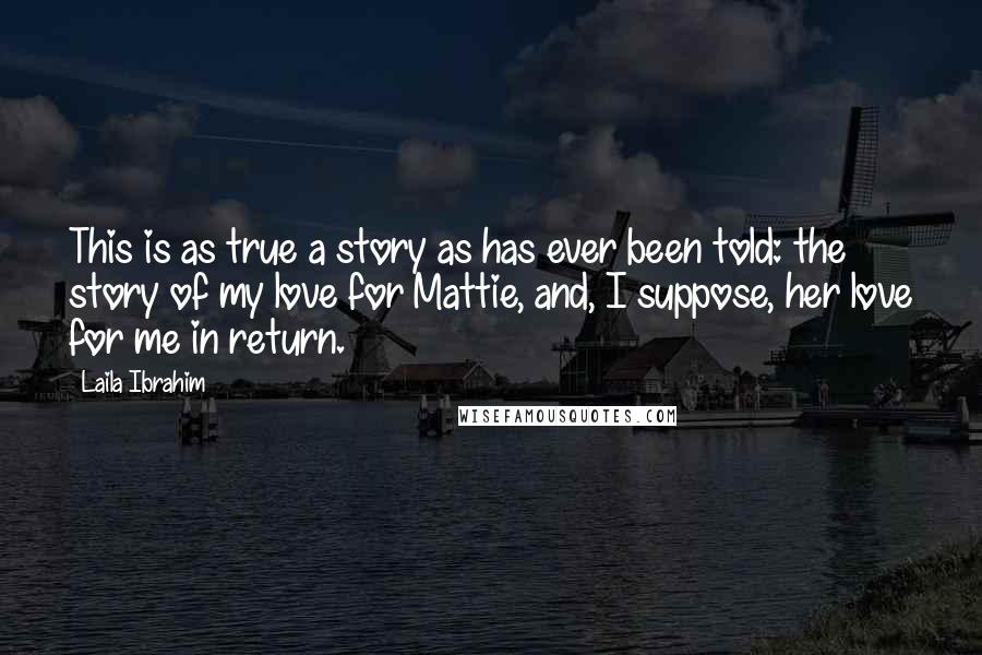 Laila Ibrahim Quotes: This is as true a story as has ever been told: the story of my love for Mattie, and, I suppose, her love for me in return.