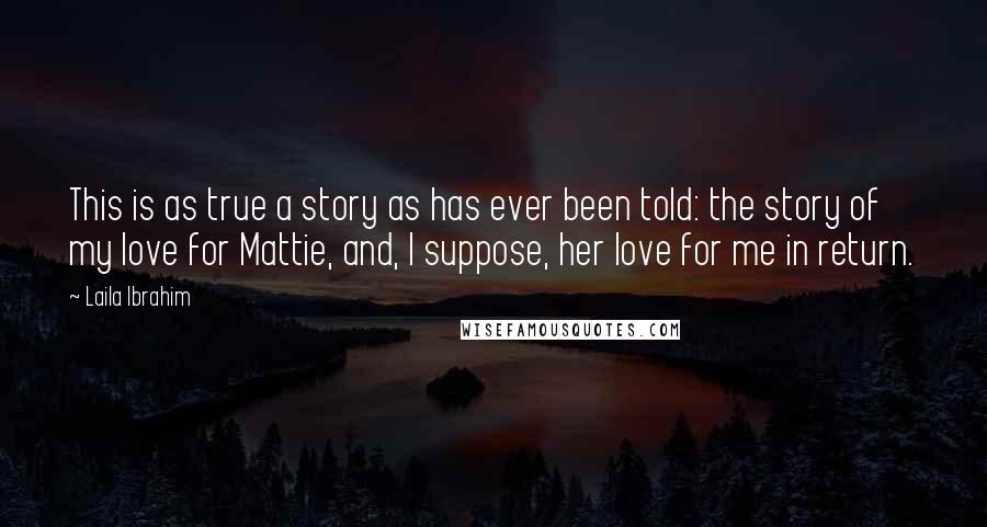 Laila Ibrahim Quotes: This is as true a story as has ever been told: the story of my love for Mattie, and, I suppose, her love for me in return.