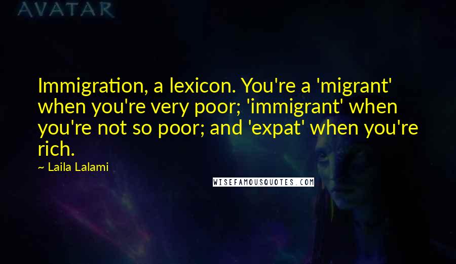 Laila Lalami Quotes: Immigration, a lexicon. You're a 'migrant' when you're very poor; 'immigrant' when you're not so poor; and 'expat' when you're rich.