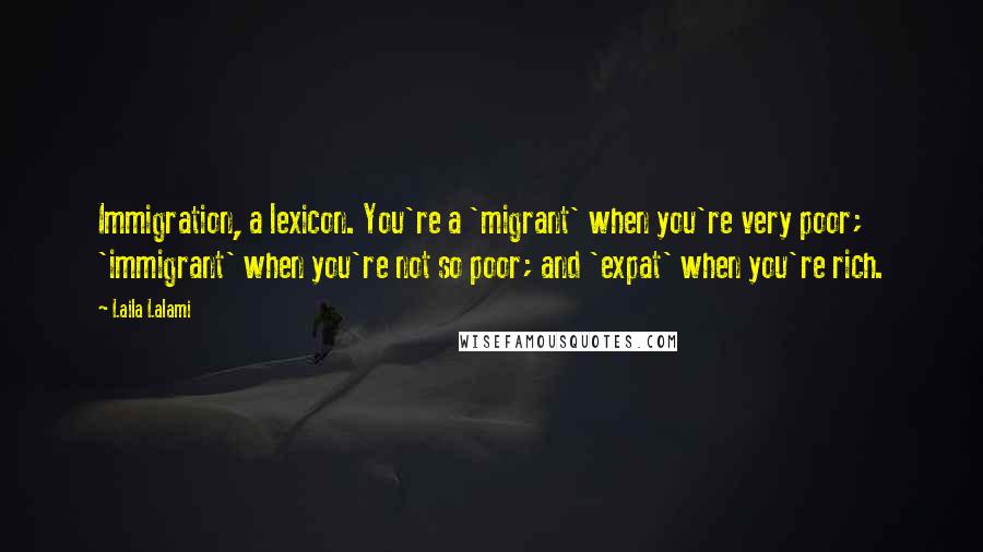 Laila Lalami Quotes: Immigration, a lexicon. You're a 'migrant' when you're very poor; 'immigrant' when you're not so poor; and 'expat' when you're rich.