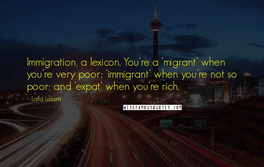 Laila Lalami Quotes: Immigration, a lexicon. You're a 'migrant' when you're very poor; 'immigrant' when you're not so poor; and 'expat' when you're rich.