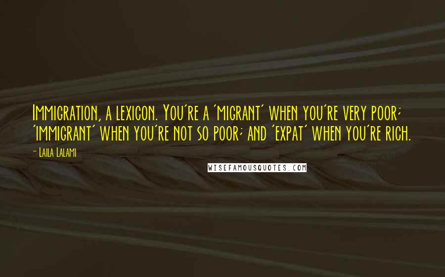 Laila Lalami Quotes: Immigration, a lexicon. You're a 'migrant' when you're very poor; 'immigrant' when you're not so poor; and 'expat' when you're rich.