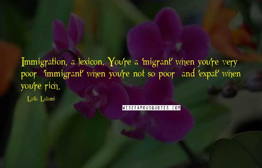 Laila Lalami Quotes: Immigration, a lexicon. You're a 'migrant' when you're very poor; 'immigrant' when you're not so poor; and 'expat' when you're rich.