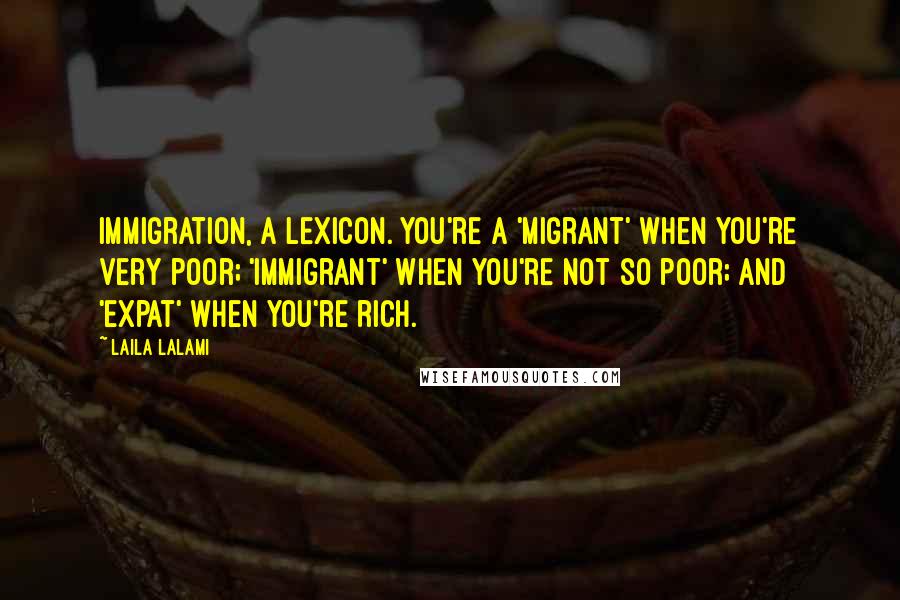 Laila Lalami Quotes: Immigration, a lexicon. You're a 'migrant' when you're very poor; 'immigrant' when you're not so poor; and 'expat' when you're rich.