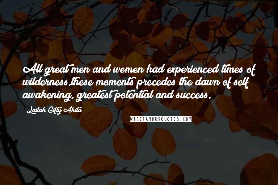 Lailah Gifty Akita Quotes: All great men and women had experienced times of wilderness,these moments precedes the dawn of self awakening, greatest potential and success.
