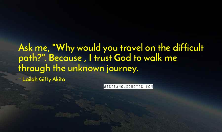 Lailah Gifty Akita Quotes: Ask me, "Why would you travel on the difficult path?". Because , I trust God to walk me through the unknown journey.