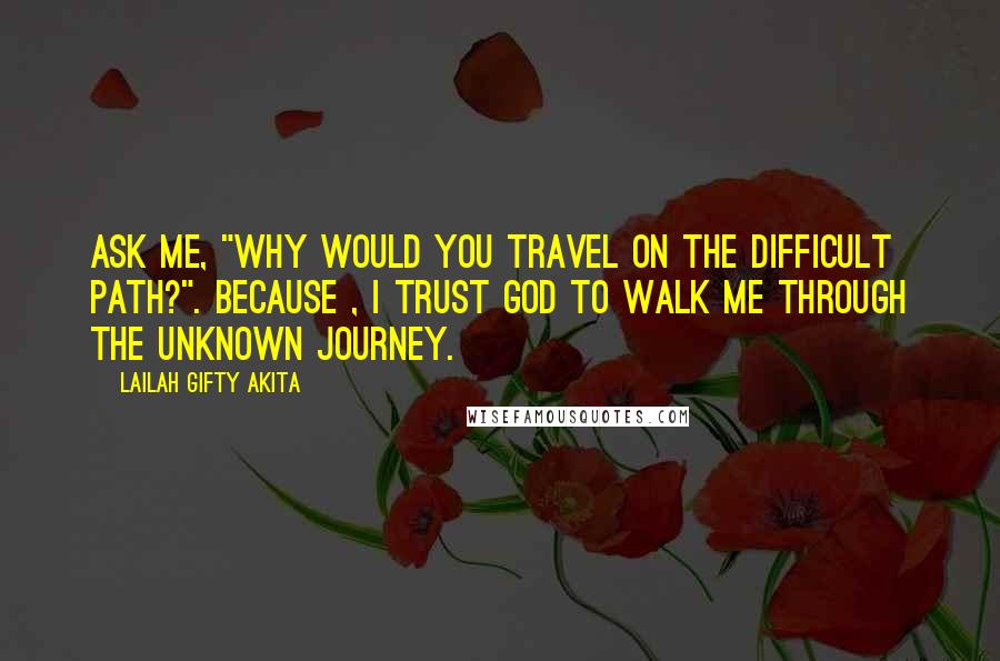 Lailah Gifty Akita Quotes: Ask me, "Why would you travel on the difficult path?". Because , I trust God to walk me through the unknown journey.