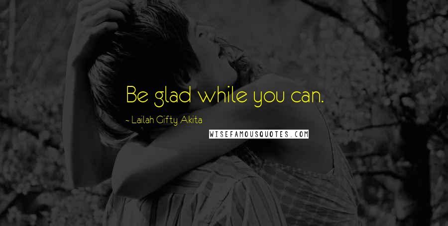 Lailah Gifty Akita Quotes: Be glad while you can.