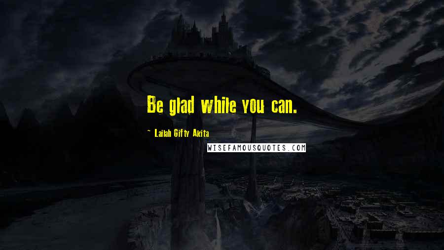 Lailah Gifty Akita Quotes: Be glad while you can.