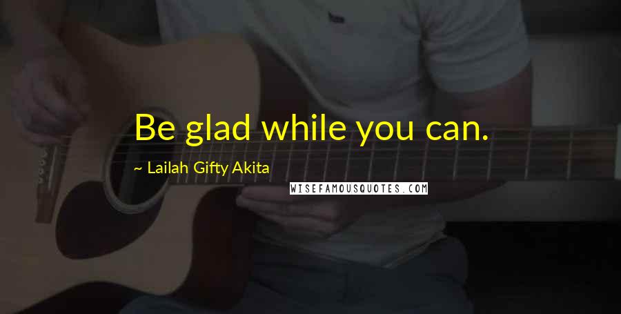 Lailah Gifty Akita Quotes: Be glad while you can.