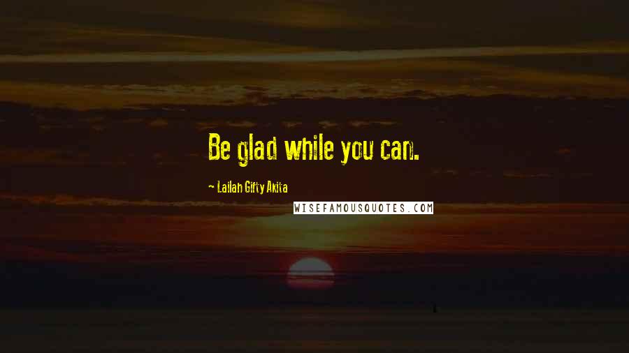 Lailah Gifty Akita Quotes: Be glad while you can.