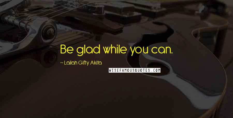 Lailah Gifty Akita Quotes: Be glad while you can.