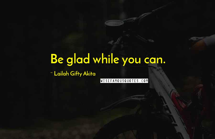 Lailah Gifty Akita Quotes: Be glad while you can.