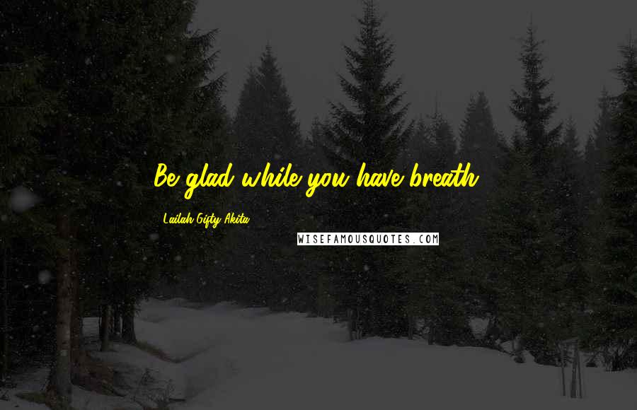 Lailah Gifty Akita Quotes: Be glad while you have breath.