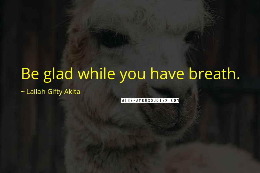 Lailah Gifty Akita Quotes: Be glad while you have breath.