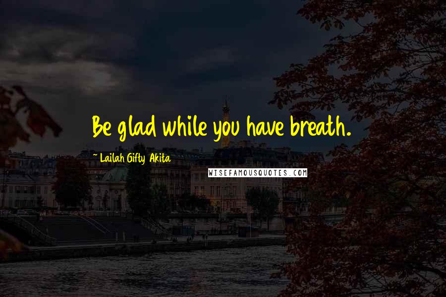 Lailah Gifty Akita Quotes: Be glad while you have breath.