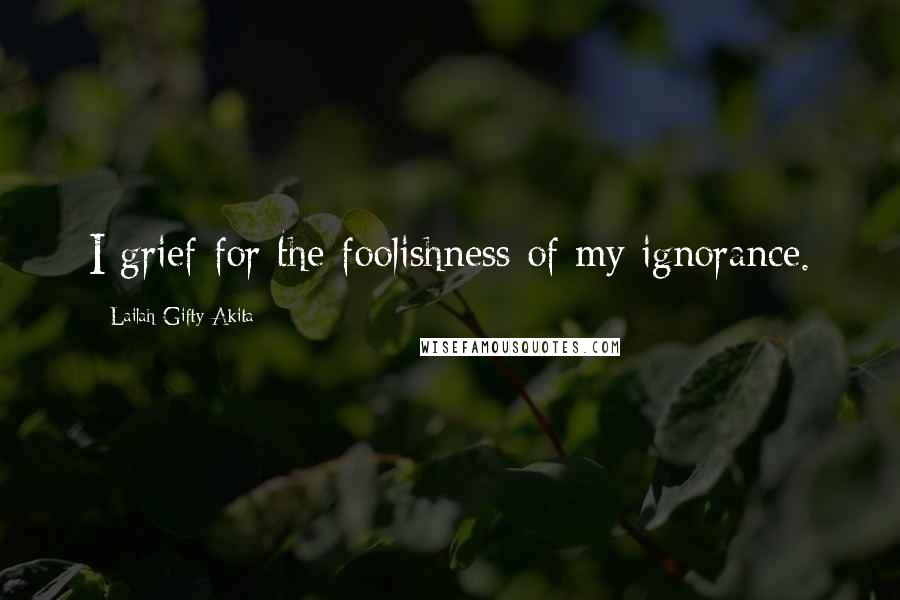 Lailah Gifty Akita Quotes: I grief for the foolishness of my ignorance.