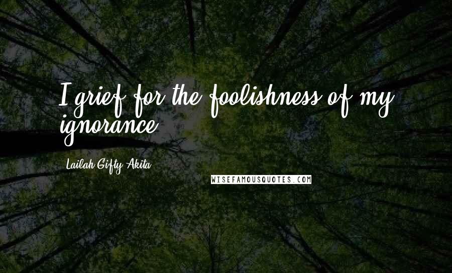 Lailah Gifty Akita Quotes: I grief for the foolishness of my ignorance.