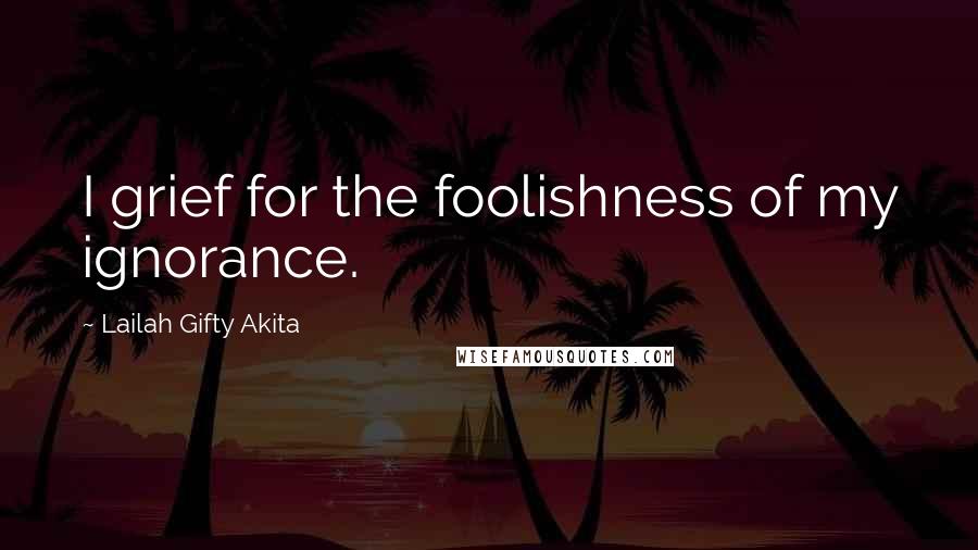 Lailah Gifty Akita Quotes: I grief for the foolishness of my ignorance.