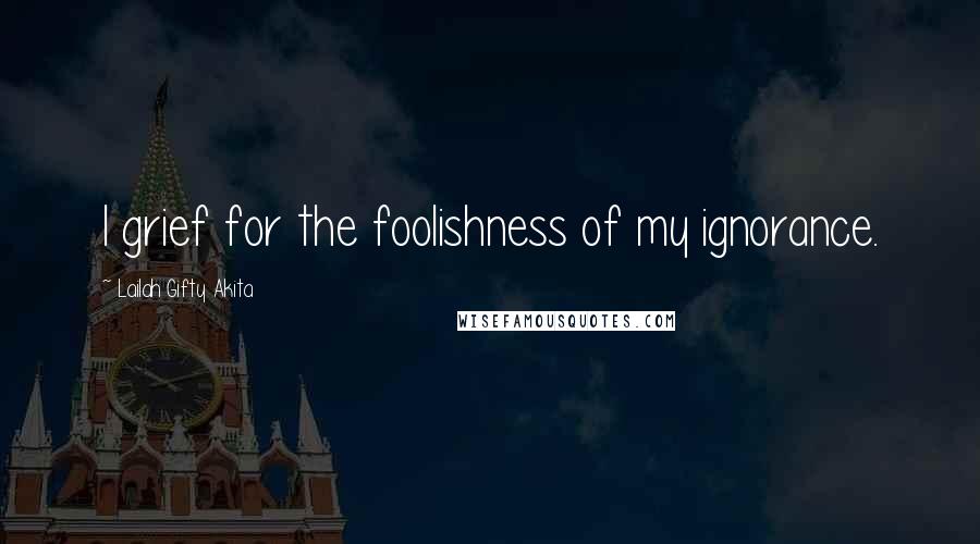 Lailah Gifty Akita Quotes: I grief for the foolishness of my ignorance.